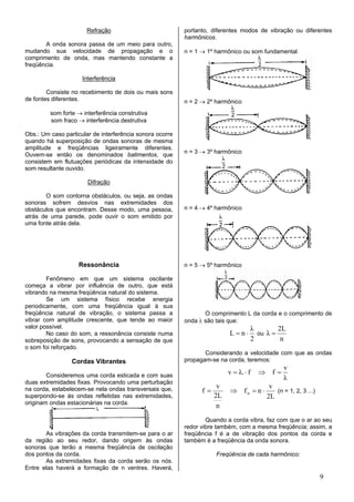 Refração                            portanto, diferentes modos de vibração ou diferentes
                                                          harmônicos.
       A onda sonora passa de um meio para outro,
mudando sua velocidade de propagação e o                  n = 1 → 1º harmônico ou som fundamental
comprimento de onda, mas mantendo constante a
freqüência.

                     Interferência

        Consiste no recebimento de dois ou mais sons
de fontes diferentes.                                     n = 2 → 2º harmônico
         som forte → interferência construtiva
         som fraco → interferência destrutiva

Obs.: Um caso particular de interferência sonora ocorre
quando há superposição de ondas sonoras de mesma
amplitude e freqüências ligeiramente diferentes.
                                                          n = 3 → 3º harmônico
Ouvem-se então os denominados batimentos, que
consistem em flutuações periódicas da intensidade do
som resultante ouvido.

                       Difração

       O som contorna obstáculos, ou seja, as ondas
sonoras sofrem desvios nas extremidades dos
obstáculos que encontram. Desse modo, uma pessoa,         n = 4 → 4º harmônico
atrás de uma parede, pode ouvir o som emitido por
uma fonte atrás dela.




                   Ressonância                            n = 5 → 5º harmônico

        Fenômeno em que um sistema oscilante
começa a vibrar por influência de outro, que está
vibrando na mesma freqüência natural do sistema.
        Se um sistema físico recebe energia
periodicamente, com uma freqüência igual à sua
freqüência natural de vibração, o sistema passa a                O comprimento L da corda e o comprimento de
vibrar com amplitude crescente, que tende ao maior        onda λ são tais que:
valor possível.                                                                    λ        2L
        No caso do som, a ressonância consiste numa                       L=n⋅       ou λ =
sobreposição de sons, provocando a sensação de que                                 2         n
o som foi reforçado.
                                                                 Considerando a velocidade com que as ondas
                 Cordas Vibrantes                         propagam-se na corda, teremos:
                                                                                               v
        Consideremos uma corda esticada e com suas                        v = λ. ⋅ f   ⇒ f=
                                                                                               λ
duas extremidades fixas. Provocando uma perturbação
                                                                      v                  v
na corda, estabelecem-se nela ondas transversais que,           f=        ⇒ fn = n ⋅       (n = 1, 2, 3 ...)
superpondo-se às ondas refletidas nas extremidades,                  2L                 2L
originam ondas estacionárias na corda.
                                                                      n
                                                                  Quando a corda vibra, faz com que o ar ao seu
                                                          redor vibre também, com a mesma freqüência; assim, a
       As vibrações da corda transmitem-se para o ar      freqüência f é a de vibração dos pontos da corda e
da região ao seu redor, dando origem às ondas             também é a freqüência da onda sonora.
sonoras que terão a mesma freqüência de oscilação
dos pontos da corda.                                                 Freqüência de cada harmônico:
       As extremidades fixas da corda serão os nós.
Entre elas haverá a formação de n ventres. Haverá,
                                                                                                               9
 