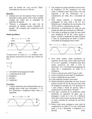 partir da bolada até você ouvi-la? Dado:       2. Um conjunto de ondas periódicas transversais,
    velocidade do som no ar é 340 m/s.                de freqüência 20 Hz, propaga-se em uma
                                                      corda. A distância entre uma crista e um vale
Questões                                              adjacente é de 2m. Determine: A) o
4. Explique por que um pequeno barco de papel         comprimento de onda; B) a velocidade da
   flutuando na água apenas sobe e desce quando       onda.
   atingido por ondas que se propagam na           3. Num tanque pequeno a velocidade de
   superfície do líquido.                             propagação de uma onda é de 0,5 m/s.
5. "Durante a propagação da onda não há               Sabendo que a freqüência do movimento é de
   transporte de matéria, apenas transporte de        10 Hz, calcule o comprimento da onda.
   energia". Dê exemplos que comprovem essa        4. Determine o comprimento de onda de uma
   afirmação.                                         estação de rádio que transmite em 1000 kHz.
                                                   5. Uma onda se propaga ao longo de uma corda
Ondas periódicas                                      com freqüência de 60 Hz, como ilustra a
                                                      figura. A) Qual a amplitude da onda? B) Qual
       ----------  ----------                      o valor do comprimento de onda? C) Qual a
      crista                crista                    velocidade de propagação dessa onda?

           A                                        ------------------ 30 m ----------------------

                                                                                                 10 m


                vale               vale
"Comprimento de onda (  ) é a distância entre
dois pontos consecutivos do meio que vibram em
fase,"                                             6. Uma fonte produz ondas periódicas na
                                                       superfície de um lago. Essas ondas percorrem
v =  .f                                               2,5 m em 2 segundos. A distância entre duas
     1                                                 cristas sucessivas de onda é 0,25 m.
 f                                                    Determine: A) a velocidade de propagação da
     T
                                                       onda; B) o comprimento de onda; C) a
v = velocidade de propagação da onda                   freqüência.
 = comprimento de onda                            7. O que é crista de uma onda? O que é vale?
f = freqüência                                     8. O que é período de uma onda? E freqüência?
T = período                                        9. O que é amplitude de uma onda?
A = amplitude                                      10. Como podemos produzir uma onda?
                                                   11. Ondas periódicas produzidas no meio de uma
Exercícios                                             piscina circular de 6m de raio por uma fonte
1. A figura representa uma onda periódica que se       de freqüência constante de 2 Hz demoram 10
   propaga numa corda com velocidade v = 10            s para atingir a borda da piscina. Qual o
   m/s. Determine a freqüência dessa onda e a          comprimento de onda dessa vibração?
   amplitude.                                      12. Num lago, correntes de ar produzem ondas
                                                       periódicas na superfície da água, que se
           -------- 5 m --------                     propagam à razão de 3 m/s. Se a distância
                                                       entre duas cristas sucessivas dessas ondas é 12
                                         2m            m, qual o período de oscilação de um barco
                                                       ancorado?
                                                   13. Numa corda tensa, propaga-se uma onda de
                                                       comprimento de onda 0,2 m com velocidade
                                                       igual a 8 m/s. Determine a freqüência e o
                                                       período               dessa              onda.
2
 