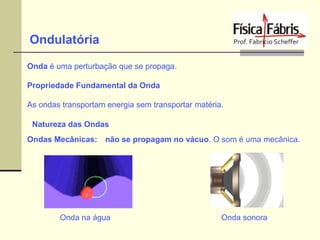 Ondulatória
Onda é uma perturbação que se propaga.
Propriedade Fundamental da Onda

As ondas transportam energia sem transportar matéria.
Natureza das Ondas
Ondas Mecânicas:

não se propagam no vácuo. O som é uma mecânica.

Onda na água

Onda sonora

 