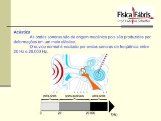Acústica
As ondas sonoras são de origem mecânica pois são produzidas por
deformações em um meio elástico.
O ouvido normal é excitado por ondas sonoras de freqüência entre
20 Hz e 20.000 Hz.

 