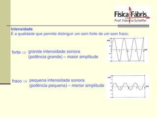 Intensidade
É a qualidade que permite distinguir um som forte de um som fraco.

forte  grande intensidade sonora
(potência grande) – maior amplitude

fraco  pequena intensidade sonora
(potência pequena) – menor amplitude

 