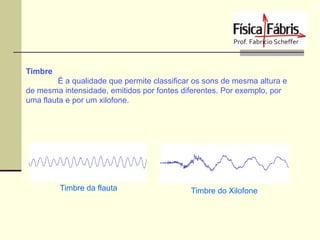 Timbre
É a qualidade que permite classificar os sons de mesma altura e
de mesma intensidade, emitidos por fontes diferentes. Por exemplo, por
uma flauta e por um xilofone.

Timbre da flauta

Timbre do Xilofone

 