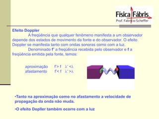 Efeito Doppler
A freqüência que qualquer fenômeno manifesta a um observador
depende dos estados de movimento da fonte e do observador. O efeito
Doppler se manifesta tanto com ondas sonoras como com a luz.
Denominado f’ a freqüência recebida pelo observador e f a
freqüência emitida pela fonte, temos:
aproximação
afastamento

f’> f l’ <l
f’< f l’ >l

•Tanto na aproximação como no afastamento a velocidade de
propagação da onda não muda.

•O efeito Dopller também ocorre com a luz

 