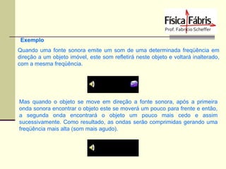Exemplo
Quando uma fonte sonora emite um som de uma determinada freqüência em
direção a um objeto imóvel, este som refletirá neste objeto e voltará inalterado,
com a mesma freqüência.

Mas quando o objeto se move em direção a fonte sonora, após a primeira
onda sonora encontrar o objeto este se moverá um pouco para frente e então,
a segunda onda encontrará o objeto um pouco mais cedo e assim
sucessivamente. Como resultado, as ondas serão comprimidas gerando uma
freqüência mais alta (som mais agudo).

 