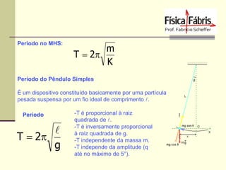Período no MHS:

m
T  2
K

Período do Pêndulo Simples
É um dispositivo constituído basicamente por uma partícula
pesada suspensa por um fio ideal de comprimento l.
Período

l
T  2
g

-T é proporcional à raiz
quadrada de l.
-T é inversamente proporcional
à raiz quadrada de g.
-T independente da massa m.
-T independe da amplitude (q
até no máximo de 5°).

 