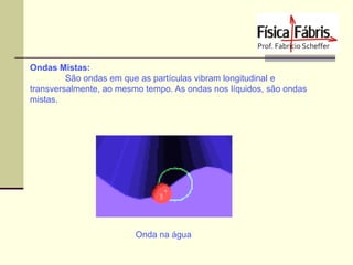 Ondas Mistas:
São ondas em que as partículas vibram longitudinal e
transversalmente, ao mesmo tempo. As ondas nos líquidos, são ondas
mistas.

Onda na água

 