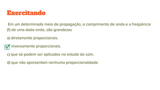 Exercitando
Em um determinado meio de propagação, o comprimento de onda e a freqüência
(f) de uma dada onda, são grandezas
a) diretamente proporcionais.
b) inversamente proporcionais.
c) que só podem ser aplicadas no estudo do som.
d) que não apresentam nenhuma proporcionalidade
 