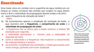 Exercitando
Uma haste vibra em contato com a superfície da água contida em um
tanque as cristas circulares das aondas que surgem na agua distam
entre si 4cm a velocidade de propragação dessas ondas e de 2m/s
a) qual a frequência de vibração da haste ?
50Hz
b) Se aumentarmos apenas a amplitude de oscilação da haste o
que ocorrerá com a frequência, o comprimento de onda e a
velocidade de propagação da onda?
● a frequência não se altera, pois a haste continua a realizar 50
oscilações por segundo.
● a velocidade permanece a mesma, pois a velocidade só
dependo do meio.
● como a velocidade e a frequência ´não mudaram o comprimento
de onda permanece o mesmo.
● ao aumentar a amplitude das oscilações, a haste gera pulsos com
maior energia, portanto com maior amplitude
https://dex.descompli
ca.com.br/enem/fisic
a/extensivo-enem-fisi
ca-ondas-classificaco
es-e-ondas-periodica
s/explicacao/1
 