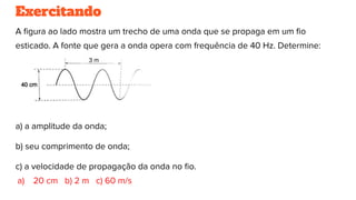 Exercitando
A ﬁgura ao lado mostra um trecho de uma onda que se propaga em um ﬁo
esticado. A fonte que gera a onda opera com frequência de 40 Hz. Determine:
a) a amplitude da onda;
b) seu comprimento de onda;
c) a velocidade de propagação da onda no ﬁo.
a) 20 cm b) 2 m c) 60 m/s
 