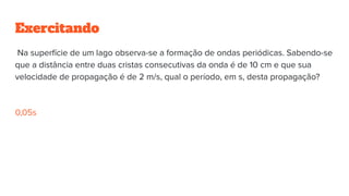 Exercitando
Na superfície de um lago observa-se a formação de ondas periódicas. Sabendo-se
que a distância entre duas cristas consecutivas da onda é de 10 cm e que sua
velocidade de propagação é de 2 m/s, qual o período, em s, desta propagação?
0,05s
 