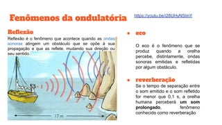 Fenômenos da ondulatória
Reﬂexão
Reflexão é o fenômeno que acontece quando as ondas
sonoras atingem um obstáculo que se opõe à sua
propagação e que as reflete, mudando sua direção ou
seu sentido.
● eco
O eco é o fenômeno que se
produz quando a orelha
percebe, distintamente, ondas
sonoras emitidas e refletidas
por algum obstáculo.
● reverberação
Se o tempo de separação entre
o som emitido e o som refletido
for menor que 0,1 s, a orelha
humana perceberá um som
prolongado, fenômeno
conhecido como reverberação
https://youtu.be/i28UHyN5ImY
 