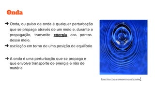 Onda
➔ Onda, ou pulso de onda é qualquer perturbação
que se propaga através de um meio e, durante a
propagação, transmite energia aos pontos
desse meio.
➔ oscilação em torno de uma posição de equilíbrio
➔ A onda é uma perturbação que se propaga e
que envolve transporte de energia e não de
matéria.
Fonte:https://www.todamateria.com.br/ondas/
 