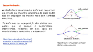 Interferência
A interferência de ondas é o fenômeno que ocorre
em virtude do encontro simultâneo de duas ondas
que se propagam no mesmo meio com sentidos
contrários.
"O fenômeno da superposição dos efeitos das
ondas que se cruzam é denominado
interferência. Podemos ter dois tipos de
interferências: a construtiva e a destrutiva."
https://brasilescola.uol.com.br/ﬁsica/
interferencia-ondas.htm
https://phet.colorado.edu/sims/html/
wave-interference/latest/wave-interf
erence_all.html?locale=pt_BR
 