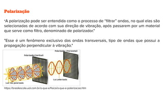 Polarização
"A polarização pode ser entendida como o processo de “ﬁltrar” ondas, no qual elas são
selecionadas de acordo com sua direção de vibração, após passarem por um material
que serve como ﬁltro, denominado de polarizador."
"Esse é um fenômeno exclusivo das ondas transversais, tipo de ondas que possui a
propagação perpendicular à vibração."
https://brasilescola.uol.com.br/o-que-e/ﬁsica/o-que-e-polarizacao.htm
 