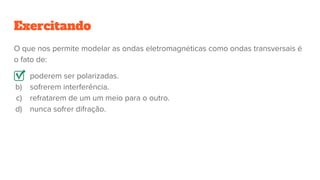 O que nos permite modelar as ondas eletromagnéticas como ondas transversais é
o fato de:
a) poderem ser polarizadas.
b) sofrerem interferência.
c) refratarem de um um meio para o outro.
d) nunca sofrer difração.
Exercitando
 