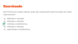 Exercitando
Dos fenômenos citados abaixo, quais são responsáveis pela formação de ondas
estacionárias?
a) Reﬂexão e refração.
b) Difração e refração.
c) reﬂexão e interferência.
d) Difração e reﬂexão.
e) polarização e interferência.
 