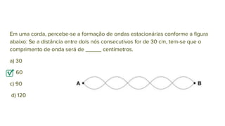 Em uma corda, percebe-se a formação de ondas estacionárias conforme a ﬁgura
abaixo: Se a distância entre dois nós consecutivos for de 30 cm, tem-se que o
comprimento de onda será de _____ centímetros.
a) 30
b) 60
c) 90
d) 120
 