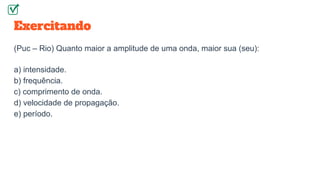 Exercitando
(Puc – Rio) Quanto maior a amplitude de uma onda, maior sua (seu):
a) intensidade.
b) frequência.
c) comprimento de onda.
d) velocidade de propagação.
e) período.
 