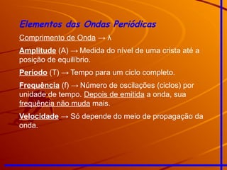 Elementos das Ondas Periódicas
Comprimento de Onda → λ
Amplitude (A) → Medida do nível de uma crista até a
posição de equilíbrio.
Período (T) → Tempo para um ciclo completo.
Frequência (f) → Número de oscilações (ciclos) por
unidade de tempo. Depois de emitida a onda, sua
frequência não muda mais.
Velocidade → Só depende do meio de propagação da
onda.
 