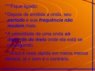 ***Fique ligado:
•Depois de emitida a onda, seu
período e sua frequência não
mudam mais.
•A velocidade de uma onda só
depende do meio onde ela está se
propagando.
***A luz é mais rápida em meios menos
densos, já o som é o contrário
 