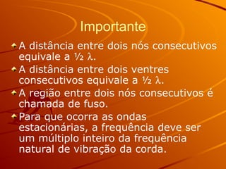 Importante
A distância entre dois nós consecutivos
equivale a ½ l.
A distância entre dois ventres
consecutivos equivale a ½ l.
A região entre dois nós consecutivos é
chamada de fuso.
Para que ocorra as ondas
estacionárias, a frequência deve ser
um múltiplo inteiro da frequência
natural de vibração da corda.
 