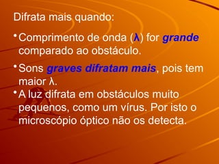 Difrata mais quando:
•Sons graves difratam mais, pois tem
maior λ.
•Comprimento de onda (λ) for grande
comparado ao obstáculo.
•A luz difrata em obstáculos muito
pequenos, como um vírus. Por isto o
microscópio óptico não os detecta.
 