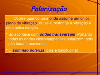 Polarização
Ocorre quando uma onda assume um único
plano de vibração, ou seja, restringe a vibração à
uma única direção.
• Só acontece com ondas transversais. Portanto
todas as ondas eletromagnéticas polarizam, pois
são todas transversais.
• O som não polariza, pois é longitudinal.
 