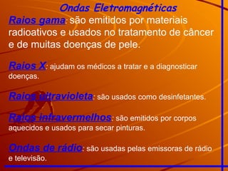 Ondas Eletromagnéticas
Raios gama: são emitidos por materiais
radioativos e usados no tratamento de câncer
e de muitas doenças de pele.
Raios X: ajudam os médicos a tratar e a diagnosticar
doenças.
Raios ultravioleta: são usados como desinfetantes.
Raios infravermelhos: são emitidos por corpos
aquecidos e usados para secar pinturas.
Ondas de rádio: são usadas pelas emissoras de rádio
e televisão.
 