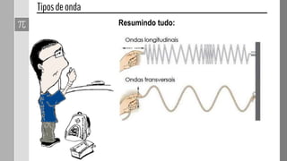 Denominam-se ondas mistas aquelas em que as partículas
do meio vibram transversal e longitudinalmente, ao mesmo
tempo.
As ondas que se propagam na superfície de
um líquido são ondas mistas.
 