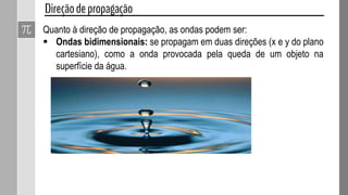 Quanto à direção de propagação, as ondas podem ser:
 Ondas unidimensionais: só se propagam em uma direção (uma
dimensão), como uma onda em uma corda.
 Ondas bidimensionais: se propagam em duas direções (x e y do plano
cartesiano), como a onda provocada pela queda de um objeto na
superfície da água.
 Ondas tridimensionais: se propagam em todas as direções possíveis,
como ondas sonoras, a luz, etc.
 