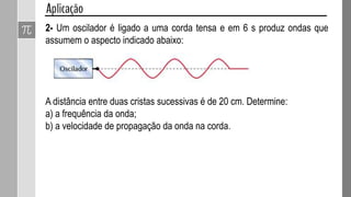 Vamos considerar agora uma onda periódica, ou seja, aquela que
recebe pulsos em intervalos de tempo iguais e, portanto, passam por um
mesmo ponto com a mesma frequência.
𝑣 = 𝜆𝑓
Onde:
 v é a velocidade de propagação
da onda
 f é a frequência da onda
 λ é o comprimento da onda
𝑇 =
1
𝑓
T é o período de oscilação da onda
 