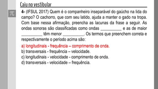 Denominamos de densidade linear (μ) de uma corda
homogênea, de seção transversal constante, que possui
massa (m) e comprimento (L), à expressão:
Assim, a velocidade (V) de propagação do pulso na
corda será dada por:
Onde T é a força que tenciona a corda.
 
