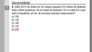 4- Um fio de aço de massa 50 g tem 2,0 m de comprimento e está
tracionado com uma força de intensidade 10 N. Determinar para esse fio:
a) a densidade linear de massa µ em kg/m;
b) a velocidade de propagação v dos pulsos de onda transversais, em
m/s.
 