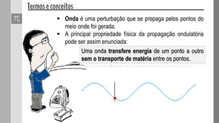  Onda é uma perturbação que se propaga pelos pontos do
meio onde foi gerada.
 A principal propriedade física da propagação ondulatória
pode ser assim enunciada:
Uma onda transfere energia de um ponto a outro
sem o transporte de matéria entre os pontos.
 