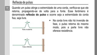 10- (ENEM – 2012) Em um dia de chuva muito forte, constatou-se uma
goteira sobre o centro de uma piscina coberta, formando um padrão de
ondas circulares. Nessa situação, observou-se que caíam duas gotas a
cada segundo. A distância entre duas cristas consecutivas era de 25 cm e
cada uma delas se aproximava da borda da piscina com velocidade de 1,0
m/s. Após algum tempo a chuva diminuiu e a goteira passou a cair uma vez
por segundo. Com a diminuição da chuva, a distância entre as cristas e a
velocidade de propagação da onda se tornaram, respectivamente,
a) maior que 25 cm e maior que 1,0 m/s.
b) maior que 25 cm e igual a 1,0 m/s.
c) menor que 25 cm e menor que 1,0 m/s.
d) menor que 25 cm e igual a 1,0 m/s.
e) igual a 25 cm e igual a 1,0 m/s.
b) maior que 25 cm e igual a 1,0 m/s.
OBS: A velocidade de propagação
não se altera, pois depende do meio
em que ela é propagada. No caso,
ocorre é uma queda da frequência de
duas gotas para uma por segundo.
 