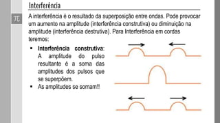 Importante:
 O comprimento de onda sonora fica entre 1,7 cm e
17 m, por isso a onda sonora contorna facilmente
objetos do nosso cotidiano como uma porta, janela,
muro e coisas cujas dimensões variem próximas do
comprimento de onda.
 Para a luz o comprimento de onda é muito pequeno
(valores por volta de 0,0000001 m = 10-7 m), assim
para observar a luz fazendo curva é preciso um
obstáculo muito pequeno.
 