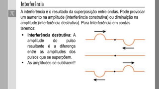 A interferência é o resultado da superposição entre ondas. Pode provocar
um aumento na amplitude (interferência construtiva) ou diminuição na
amplitude (interferência destrutiva). Para Interferência em cordas
teremos:
 Interferência construtiva:
A amplitude do pulso
resultante é a soma das
amplitudes dos pulsos que
se superpõem:
 