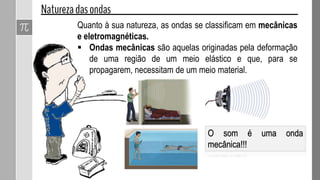 Quanto à sua natureza, as ondas se classificam em mecânicas
e eletromagnéticas.
 Ondas mecânicas são aquelas originadas pela deformação
de uma região de um meio elástico e que, para se
propagarem, necessitam de um meio material.
O som é uma onda
mecânica!!!
 