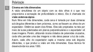 Cinema em três dimensões
A visão simultânea de um objeto com os dois olhos é o que nos
proporciona a sensação de profundidade e relevo. Ela é chamada de
visão estereoscópica.
Num filme em três dimensões, cada cena é tomada por duas câmeras
sob ângulos diferentes e bem próximos, como se fossem os olhos de um
espectador. Obtêm-se assim dois filmes. Eles são projetados na tela por
meio de luzes polarizadas em planos perpendiculares e o espectador vê
duas imagens. Porém, utilizando óculos dotados de polaroides cruzados,
cada olho percebe uma das imagens e não deixa passar a luz da outra.
Assim, cada olho do espectador capta a mesma cena sob ângulos
diferentes, o que produz a visão em três dimensões. Essa técnica foi
desenvolvida nos anos 1930.
 