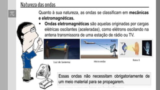 Essas ondas não necessitam obrigatoriamente de
um meio material para se propagarem.
Quanto à sua natureza, as ondas se classificam em mecânicas
e eletromagnéticas.
 Ondas eletromagnéticas são aquelas originadas por cargas
elétricas oscilantes (aceleradas), como elétrons oscilando na
antena transmissora de uma estação de rádio ou TV.
 