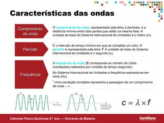 Ciências Fisico-Químicas 8.º ano — Universo da Matéria
Características das ondas
Comprimento
de onda
O comprimento de onda, representado pela letra  (lambda), é a
distância mínima entre dois pontos que estão na mesma fase. A
unidade de base do Sistema Internacional de Unidades é o metro (m).
Período
É o intervalo de tempo mínimo em que se completa um ciclo. O
período é representado pela letra T. A unidade de base do Sistema
Internacional de Unidades é o segundo (s).
Frequência
A frequência de onda (f) corresponde ao número de ciclos
(oscilações) realizados por unidade de tempo (segundo).
No Sistema Internacional de Unidades a frequência expressa-se em
hertz (Hz).
* Uma oscilação completa representa a passagem de um comprimento
de onda – ..
f
c 
 
 