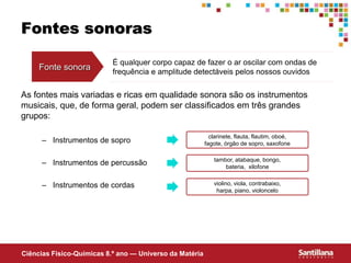Ciências Fisico-Químicas 8.º ano — Universo da Matéria
Fontes sonoras
As fontes mais variadas e ricas em qualidade sonora são os instrumentos
musicais, que, de forma geral, podem ser classificados em três grandes
grupos:
– Instrumentos de sopro
– Instrumentos de percussão
– Instrumentos de cordas
Fonte sonora
É qualquer corpo capaz de fazer o ar oscilar com ondas de
frequência e amplitude detectáveis pelos nossos ouvidos
clarinete, flauta, flautim, oboé,
fagote, órgão de sopro, saxofone
tambor, atabaque, bongo,
bateria, xilofone
violino, viola, contrabaixo,
harpa, piano, violoncelo
 