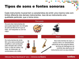 Ciências Fisico-Químicas 8.º ano — Universo da Matéria
Tipos de sons e fontes sonoras
Cada instrumento musical tem a característica de emitir uma mesma nota com
timbre diferente dos demais instrumentos. Isso dá ao instrumento uma
qualidade particular, que o torna único.
Percussão
Os sons dos instrumentos de
percussão dependem da vibração
da película flexível em que se
bate, com baquetas ou com as
mãos
Cordas
Os instrumentos de corda
têm uma caixa acústica que
amplifica o som produzido
pela vibração das cordas,
como o caso do violino, da
viola, do violoncelo, do
contra-baixo e do violão
Sopro
Nos instrumentos de sopro, o
músico vibra o ar directamente,
utilizando-se dos próprios lábios,
da força do diafragma e do
controlo das aberturas do
instrumento (com os seus dedos).
 