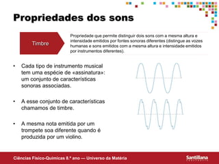 Ciências Fisico-Químicas 8.º ano — Universo da Matéria
Propriedades dos sons
• Cada tipo de instrumento musical
tem uma espécie de «assinatura»:
um conjunto de características
sonoras associadas.
• A esse conjunto de características
chamamos de timbre.
• A mesma nota emitida por um
trompete soa diferente quando é
produzida por um violino.
Timbre
Propriedade que permite distinguir dois sons com a mesma altura e
intensidade emitidos por fontes sonoras diferentes (distingue as vozes
humanas e sons emitidos com a mesma altura e intensidade emitidos
por instrumentos diferentes).
 