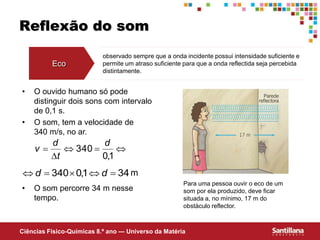 Ciências Fisico-Químicas 8.º ano — Universo da Matéria
Reflexão do som
Eco
observado sempre que a onda incidente possui intensidade suficiente e
permite um atraso suficiente para que a onda reflectida seja percebida
distintamente.
Para uma pessoa ouvir o eco de um
som por ela produzido, deve ficar
situada a, no mínimo, 17 m do
obstáculo reflector.
• O ouvido humano só pode
distinguir dois sons com intervalo
de 0,1 s.
• O som, tem a velocidade de
340 m/s, no ar.
• O som percorre 34 m nesse
tempo.
34
1
,
0
340 



 d
d





1
,
0
340
d
t
d
v
m
 