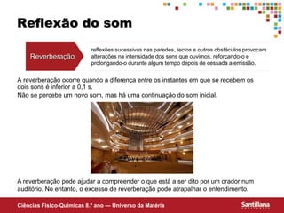 Ciências Fisico-Químicas 8.º ano — Universo da Matéria
Reflexão do som
A reverberação ocorre quando a diferença entre os instantes em que se recebem os
dois sons é inferior a 0,1 s.
Não se percebe um novo som, mas há uma continuação do som inicial.
Reverberação
reflexões sucessivas nas paredes, tectos e outros obstáculos provocam
alterações na intensidade dos sons que ouvimos, reforçando-o e
prolongando-o durante algum tempo depois de cessada a emissão.
A reverberação pode ajudar a compreender o que está a ser dito por um orador num
auditório. No entanto, o excesso de reverberação pode atrapalhar o entendimento.
 