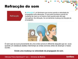 Ciências Fisico-Químicas 8.º ano — Universo da Matéria
A refracção é um fenómeno que ocorre quando a velocidade de
propagação sofre alterações. O que pode acontecer quando há
mudança de meio ou no mesmo meio quando este não seja
homogéneo. Na refracção, há normalmente mudança de direcção de
propagação.
Refracção do som
Refracção
O som que se ouve proveniente de uma onda sonora é diferente daquele que se ouve
quando um obstáculo (balão) interrompe as ondas sonoras antes de alcançar o nosso
ouvido.
Existe uma mudança na velocidade de propagação do som.
 