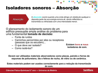 Ciências Fisico-Químicas 8.º ano — Universo da Matéria
Isoladores sonoros – Absorção
O planeamento do isolamento sonoro de um
edifício pressupõe ampla análise do problema para
uma fundamental tomada de decisão:
– Fonte de ruídos
– Caminhos percorridos por eles ou receptores
(pessoas que os escutam)...
– O que deve ser isolado?
– Como isolá-los?
Absorção
A absorção ocorre quando uma onda atinge um obstáculo qualquer e
deposita parte de sua energia sonora ali, sendo reflectida ou
transmitida ou refractada com uma intensidade menor.
Estes materiais podem ser usados correctamente para a redução da transmissão
do som.
Devem ser utilizados materiais absorvedores como placas, painéis e forros de
espumas de poliuretano, lãs e feltros de rocha, de vidro ou de cerâmica.
Existem bons e maus
isoladores de som.
 
