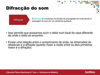 Ciências Fisico-Químicas 8.º ano — Universo da Matéria
Difracção do som
Difração
A difração é a mudança na direção da propagação da onda devido à
passagem do som por um obstáculo qualquer.
• Isso permite que possamos ouvir o rádio num local da casa diferente
de onde o rádio se encontra.
• Existe uma relação entre o comprimento de onda, as dimensões do
obstáculo e a difração (quanto maior a razão entre os dois primeiros,
maior é a difração).
 