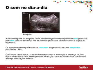 Ciências Fisico-Químicas 8.º ano — Universo da Matéria
O som no dia-a-dia
A ultra-sonografia, ou ecografia, é um método diagnóstico que aproveita o eco produzido
pelo som para ver em tempo real as sombras produzidas pelas estruturas e órgãos do
organismo.
Os aparelhos de ecografia usam os ultra-som em geral utilizam uma frequência
próxima de 1 MHz.
Conforme a densidade e composição das estruturas a atenuação e mudança de fase
dos sinais emitidos varia, sendo possível a tradução numa escala de cinza, que formará
a imagem dos órgãos internos.
Ecografia
 